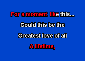 For a moment like this...
Could this be the

Greatest love of all

A lifetime,