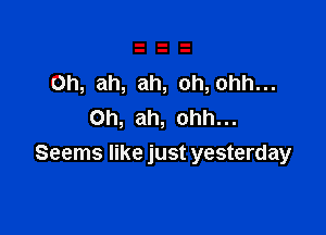 Oh, ah, ah, oh,ohh...

Oh, ah, ohh...
Seems like just yesterday