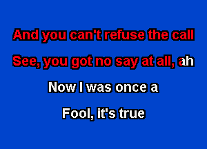 And you can't refuse the call

See, you got no say at all, ah

Now I was once a

Fool, it's true