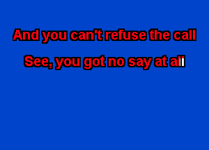 And you can't refuse the call

See, you got no say at all