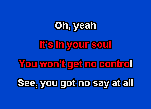 Oh, yeah
It's in your soul

You won't get no control

See, you got no say at all