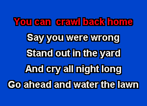 You can crawl back home
Say you were wrong
Stand out in the yard
And cry all night long

Go ahead and water the lawn