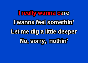 I really wanna care
lwanna feel somethin'

Let me dig a little deeper
No, sorry, nothin'