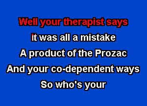 Well your therapist says
It was all a mistake
A product of the Prozac

And your co-dependent ways
So who's your