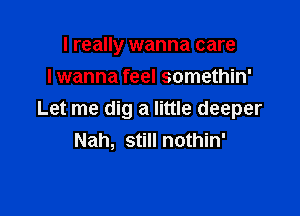 I really wanna care
lwanna feel somethin'

Let me dig a little deeper
Nah, still nothin'