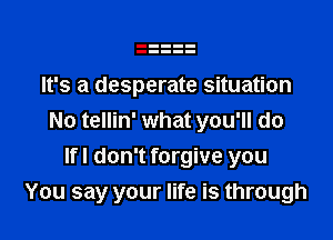 It's a desperate situation

No tellin' what you'll do

lfl don't forgive you
You say your life is through