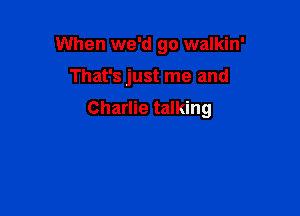 When we'd go walkin'

That's just me and

Charlie talking