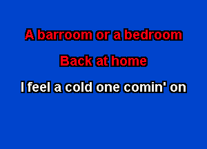 A barroom or a bedroom

Back at home

lfeel a cold one comin' on