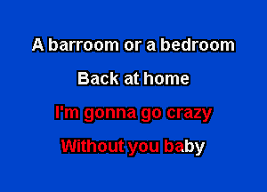 A barroom or a bedroom

Back at home

I'm gonna go crazy

Without you baby