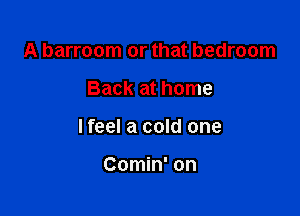 A barroom or that bedroom

Back at home

lfeel a cold one

Comin' on