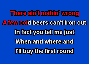 There ain't nothin' wrong
A few cold beers can't iron out
In fact you tell me just
When and where and
I'll buy the first round