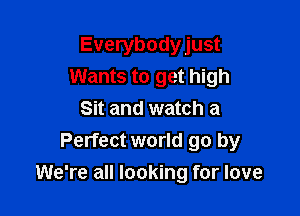 Everybodyjust
Wants to get high

Sit and watch a
Perfect world go by
We're all looking for love