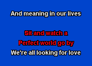 And meaning in our lives

Sit and watch a
Perfect world go by
We're all looking for love