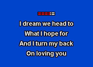 I dream we head to
What I hope for

And I turn my back

On loving you