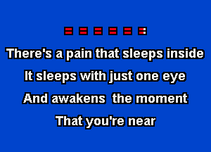 There's a pain that sleeps inside
It sleeps with just one eye
And awakens the moment

That you're near