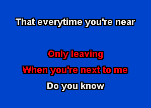 That everytime you're near

Only leaving

When you're next to me

Do you know