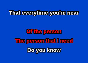 That everytime you're near

0f the person

The person that I need

Do you know