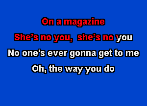 On a magazine

Sheos no you, she,s no you

No one's ever gonna get to me

Oh, the way you do