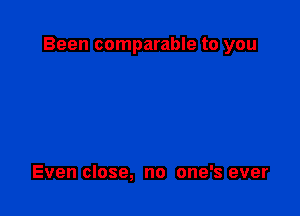 Been comparable to you

Even close, no one's ever