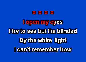 I open my eyes

I try to see but Pm blinded
By the white light
I cam remember how