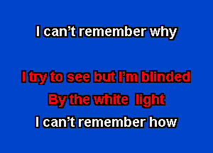 l cam remember why

I try to see but Pm blinded
By the white light
I cam remember how