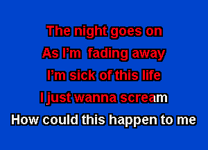 The night goes on

As Pm fading away

Pm sick of this life
Ijust wanna scream
How could this happen to me