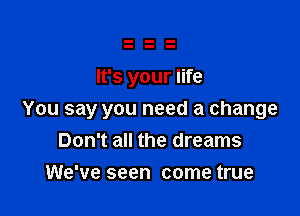 It's your life

You say you need a change
Don't all the dreams

We've seen come true