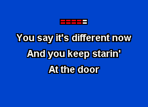 You say it's different now

And you keep starin'
At the door