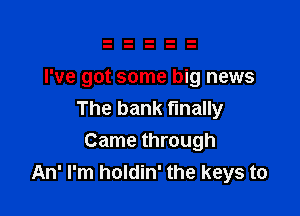 I've got some big news

The bank finally
Came through
An' I'm holdin' the keys to
