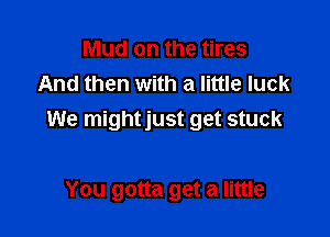 Mud on the tires
And then with a little luck

We mightjust get stuck

You gotta get a little