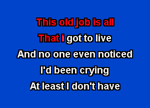 This old job is all
That I got to live
And no one even noticed

I'd been crying
At least I don't have