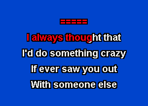 I always thought that

I'd do something crazy

If ever saw you out
With someone else