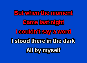 But when the moment
Came last night

I couldn't say a word
I stood there in the dark
All by myself