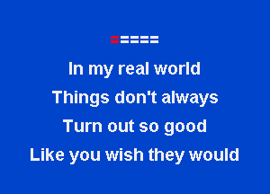 In my real world

Things don't always

Turn out so good
Like you wish they would