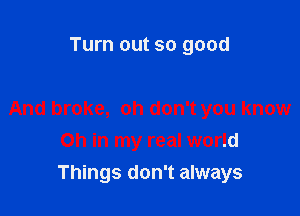 Turn out so good

And broke, oh don't you know
Oh in my real world

Things don't always