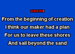 From the beginning of creation
I think our maker had a plan
For us to leave these shores

And sail beyond the sand