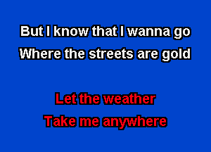 But I know that I wanna go
Where the streets are gold

Let the weather

Take me anywhere