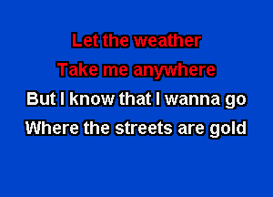 Let the weather
Take me anywhere

But I know that I wanna go
Where the streets are gold