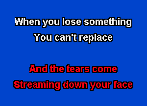 When you lose something

You can't replace

And the tears come
Streaming down your face