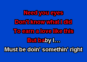 Need you eyes
Don't know what I did

To earn a love like this
But baby I...
Must be doin' somethin' right