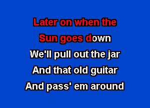 Later on when the
Sun goes down

We'll pull out the jar
And that old guitar
And pass' em around