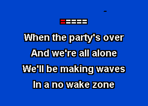 When the party's over
And we're all alone

We'll be making waves

In a no wake zone