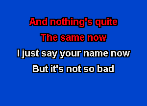 And nothing's quite

The same now
Ijust say your name now
But it's not so bad