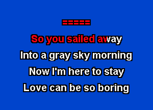 So you sailed away

Into a gray sky morning
Now I'm here to stay

Love can be so boring