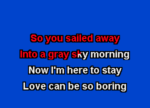 So you sailed away

Into a gray sky morning
Now I'm here to stay
Love can be so boring