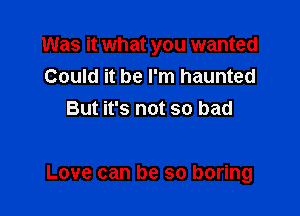 Was it what you wanted
Could it be I'm haunted
But it's not so bad

Love can be so boring