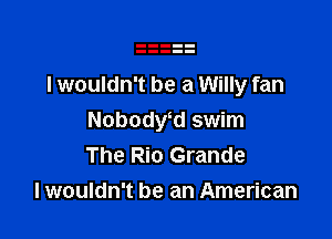 I wouldn't be a Willy fan

Nobodwd swim
The Rio Grande
I wouldn't be an American