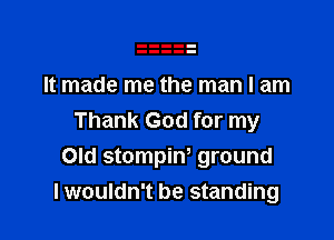 It made me the man I am

Thank God for my
Old stompiw ground
lwouldn't be standing