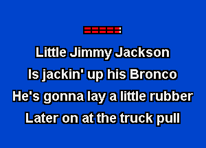 Little Jimmy Jackson

ls jackin' up his Bronco
He's gonna lay a little rubber
Later on at the truck pull