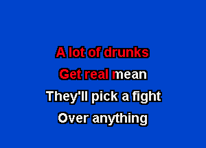 A lot of drunks

Get real mean
They'll pick a fight
Over anything